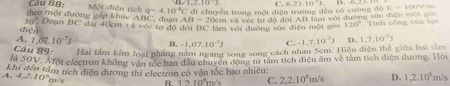 B 1,2.10^(-3)J.
C. 6,23.10^(-5)J. D. -6.23.10 3
Câu 88: Một điện tích q=4.10^(-8)C di chuyền trong một diện trường đều có cường độ E=100V/m
theo một đường gấp khúc ABC, đoạn AB=20cm và véc tơ độ dời AB làm với đường sức điện một góc
30°. 2 Đoạn BC đài 40cm và véc tơ độ dời BC làm với đường sức điện một góc 120°. Tính công của lực
điện
A. 1,07.10^(-7)J -1, 7.10^(-7)J D. 1,7.10^(-7)J
B. -1,07.10^(-7)J C.
Câu 89: Hai tấm kim loại phẳng nằm ngang song song cách nhau 5cm. Hiệu điện thế giữa hai tấm
là 50V. Một electron không vận tốc ban đầu chuyển động từ tấm tích điện âm về tấm tích điện dương. Hỏi
khi đến tấm tích điện dương thì electron có vận tốc bao nhiêu:
A. 4,2.10^6m/s D. 1,2.10^6m/s
B. 3210^6m/s C. 2,2.10^6m/s