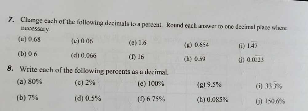 Change each of the following decimals to a percent. Round each answer to one decimal place where 
necessary. 
(a) 0.68 (c) 0.06 (e) 1.6
(g) 0.6overline 54 (i) 1.overline 47
(b) 0.6 (d) 0.066 (f) 16 0.5overline 9 (j) 0.0overline 123
(h) 
8. Write each of the following percents as a decimal. 
(a) 80% (c) 2% (e) 100% (g) 9.5% (i) 33.overline 3%
(b) 7% (d) 0.5% (f) 6.75% (h) 0.085% (j) 150.overline 6%