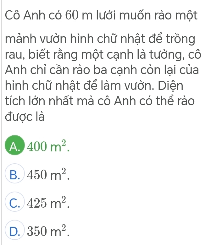 Cô Anh có 60 m lưới muốn rào một
mảnh vườn hình chữ nhật để trồng
rau, biết rằng một cạnh là tường, cô
Anh chỉ cần rào ba cạnh còn lại của
hình chữ nhật để làm vườn. Diện
tích lớn nhất mà cô Anh có thể rào
được là
A. 400m^2.
B. 450m^2.
C. 425m^2.
D. 350m^2.