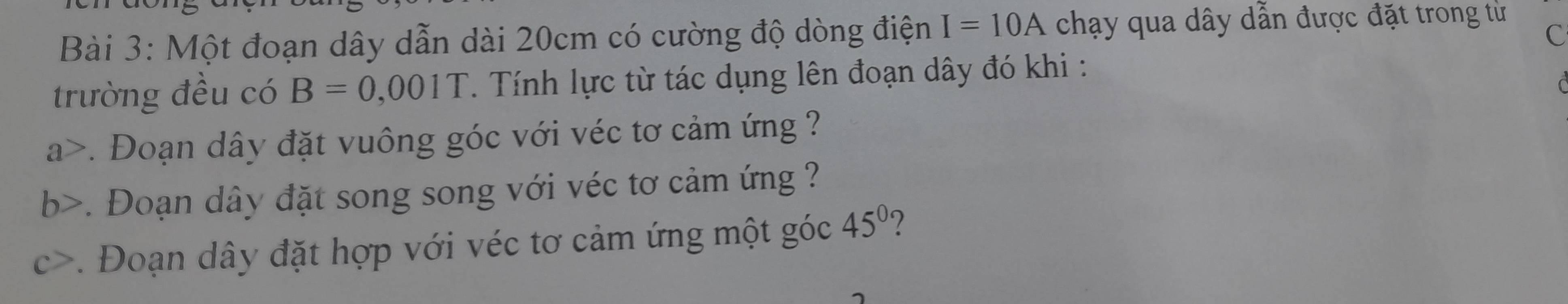 Một đoạn dây dẫn dài 20cm có cường độ dòng điện I=10A chạy qua dây dẫn được đặt trong từ 
c 
trường đều có B=0,001T T. Tính lực từ tác dụng lên đoạn dây đó khi : 
a>. Đoạn dây đặt vuông góc với véc tơ cảm ứng ? 
b>. Đoạn dây đặt song song với véc tơ cảm ứng ? 
c>. Đoạn dây đặt hợp với véc tơ cảm ứng một góc 45° ?