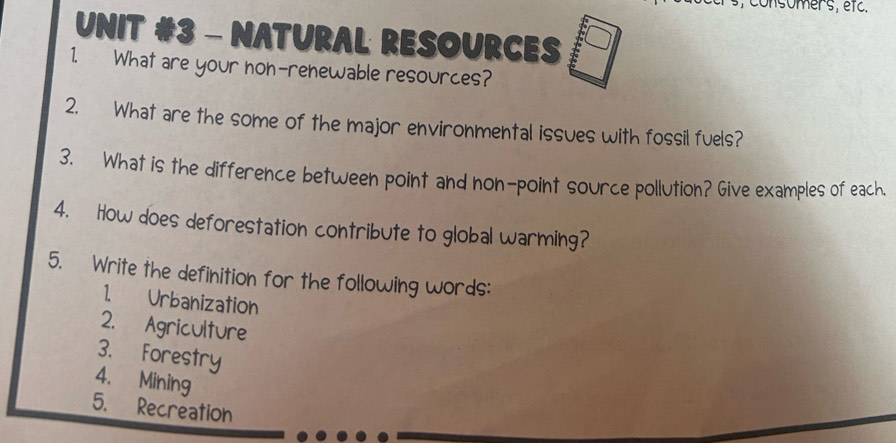 consomer's, etc. 
UNIT #3 - NATURAL RESOURCES 
1. What are your non-renewable resources? 
2. What are the some of the major environmental issues with fossil fuels? 
3. What is the difference between point and non-point source pollution? Give examples of each. 
4. How does deforestation contribute to global warming? 
5. Write the definition for the following words: 
1. Urbanization 
2. Agriculture 
3. Forestry 
4. Mining 
5. Recreation