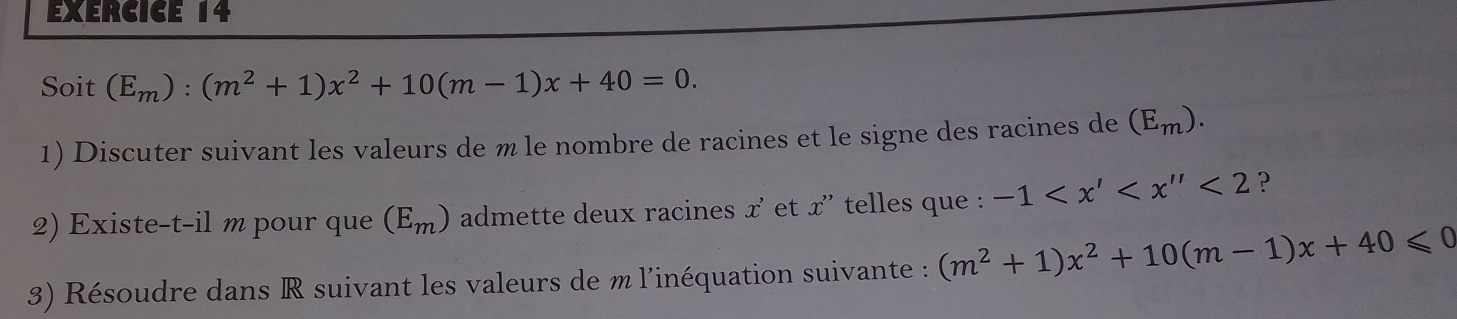 Soit (E_m):(m^2+1)x^2+10(m-1)x+40=0. 
1) Discuter suivant les valeurs de m le nombre de racines et le signe des racines de (E_m). 
2) Existe-t-il m pour que (E_m) admette deux racines x' et x'' telles que : -1 <2</tex> p 
3) Résoudre dans R suivant les valeurs de m l'inéquation suivante : (m^2+1)x^2+10(m-1)x+40≤slant 0