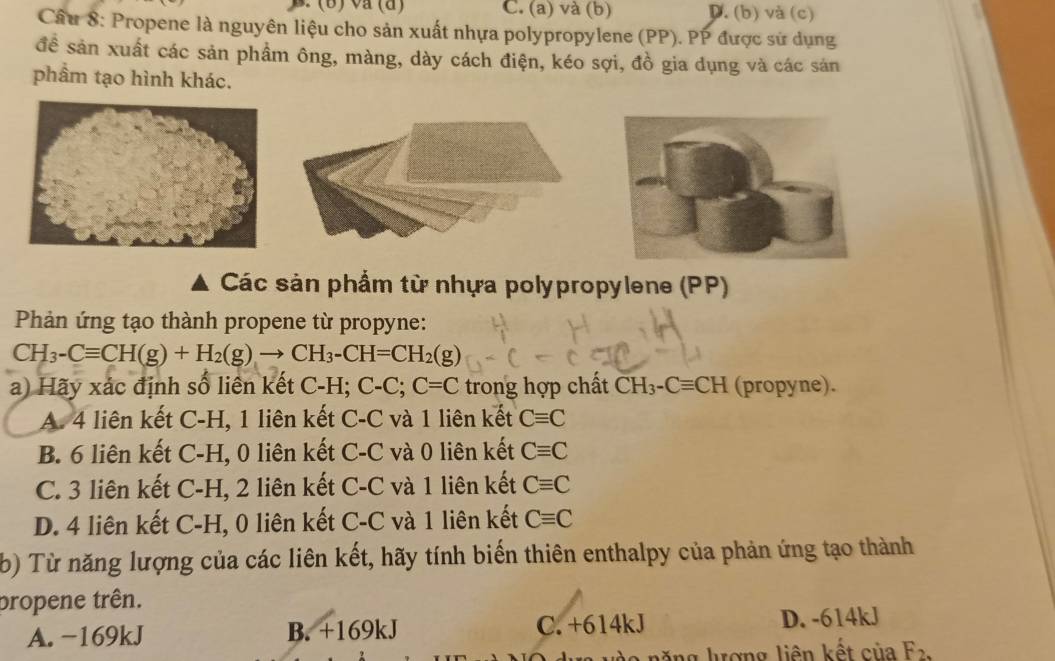 ) va (a) C. (a) và (b) D. (b) và (c)
Câu 8: Propene là nguyên liệu cho sản xuất nhựa polypropylene (PP). PP được sử dụng
đề sản xuất các sản phẩm ông, màng, dày cách điện, kéo sợi, đồ gia dụng và các sản
phẩm tạo hình khác.
Các sản phẩm từ nhựa polypropylene (PP)
Phản ứng tạo thành propene từ propyne:
CH_3-Cequiv CH(g)+H_2(g)to CH_3-CH=CH_2(g)
a) Hãy xác định số liên kết C-H; C-C; C=C trong hợp chất CH_3-Cequiv CH (propyne).
A. 4 liên kết C-H, 1 liên kết C-C và 1 liên kết Cequiv C
B. 6 liên kết C-H, 0 liên kết C-C và 0 liên kết Cequiv C
C. 3 liên kết C-H, 2 liên kết C-C và 1 liên kết Cequiv C
D. 4 liên kết C-H, 0 liên kết C-C và 1 liên kết Cequiv C
b) Từ năng lượng của các liên kết, hãy tính biến thiên enthalpy của phản ứng tạo thành
propene trên.
A. -169kJ B. +169kJ C. +614kJ D. -614kJ
lăng lượng liên kết của F_2,