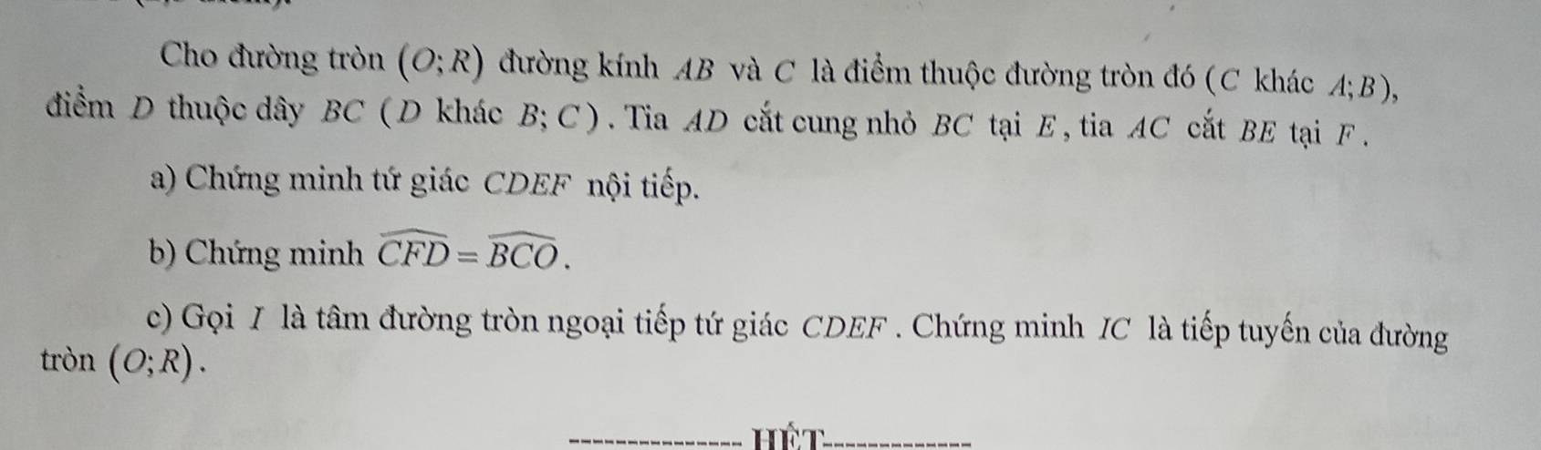 Cho đường tròn (O;R) đường kính AB và C là điểm thuộc đường tròn đó (C khác A; B), 
điểm D thuộc dây BC ( D khác B; C ). Tia AD cắt cung nhỏ BC tại E , tia AC cắt BE tại F. 
a) Chứng minh tứ giác CDEF nội tiếp. 
b) Chứng minh widehat CFD=widehat BCO. 
c) Gọi I là tâm đường tròn ngoại tiếp tứ giác CDEF. Chứng minh IC là tiếp tuyến của đường 
tròn (O;R). 
_Hết_