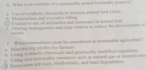 What is an example of a sustainable animal husbandry practice?
a. Use of synthetic chemicals to increase animal feed yields
b. Monoculture and excessive tilling
c.) Excessive use of antibiotics and hormones in animal feed
d. Grazing management and crop rotation to reduce the development of
weeds
7. What externalities must be considered in sustainable agriculture?
a. Maximizing profits for farmers
b. Using synthetic chemicals and genetically modified organisms
c. Using non-renewable resources such as natural gas or mineral ores
d Ecosystem services, biodiversity, and land degradation