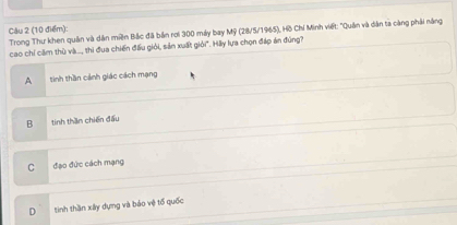 Trong Thư khen quân và dân miền Bắc đã bản rơi 300 máy bay Mỹ (28/5/1965), Hồ Chí Minh viết: "Quân và dân ta càng phải năng
cao chỉ căm thù và..., thi đua chiến đấu giỏi, sản xuất giỏi". Hãy lựa chọn đáp án đúng?
A tinh thần cảnh giác cách mạng
B tinh thần chiến đấu
C đạo đức cách mạng
D tinh thần xây dựng và báo vệ tổ quốc