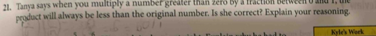 Tanya says when you multiply a number greater than zero by a fraction between o and I, te 
product will always be less than the original number. Is she correct? Explain your reasoning. 
Kyle's Work