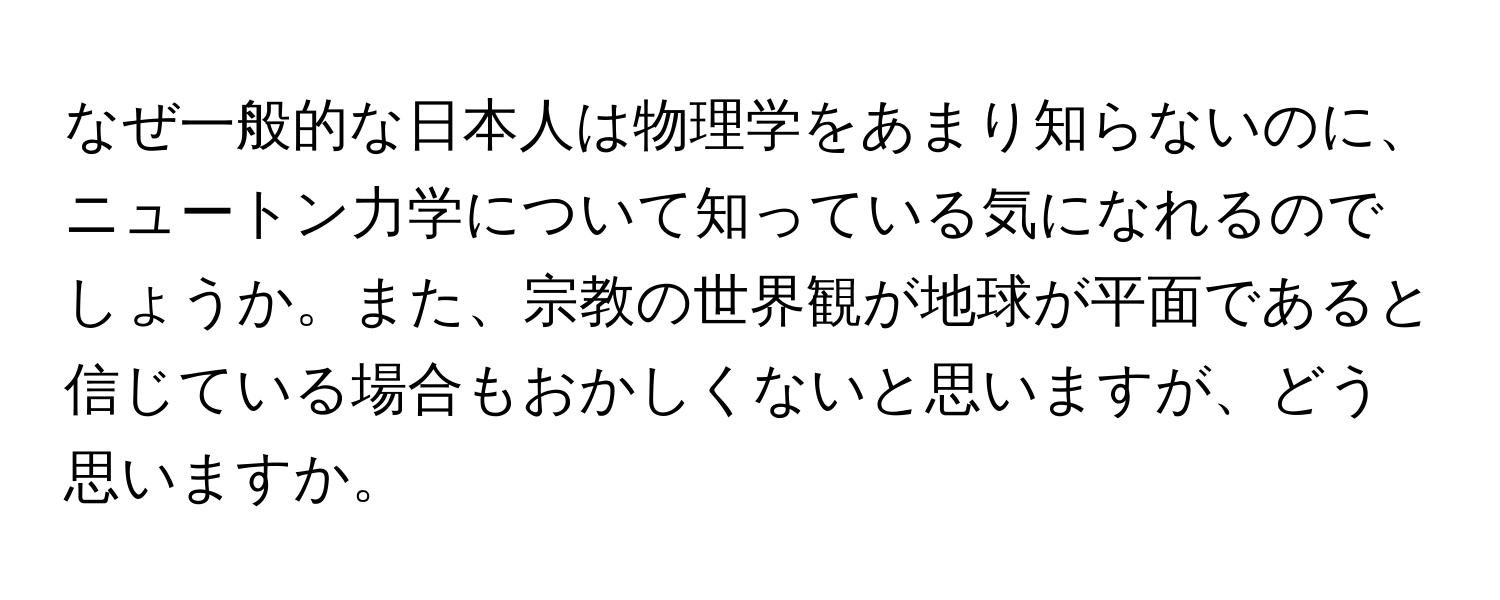 なぜ一般的な日本人は物理学をあまり知らないのに、ニュートン力学について知っている気になれるのでしょうか。また、宗教の世界観が地球が平面であると信じている場合もおかしくないと思いますが、どう思いますか。