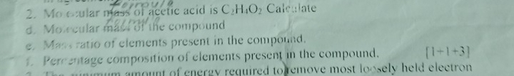 Mo ecular mass of acetic acid is C_2H_4O_2 Calculate 
d. Morcular mass of the compound 
e. Mass ratio of elements present in the compound. 
1 Percentage composition of elements present in the compound. [1+1+3]
im amount of energy required to remove most loosely held electron.