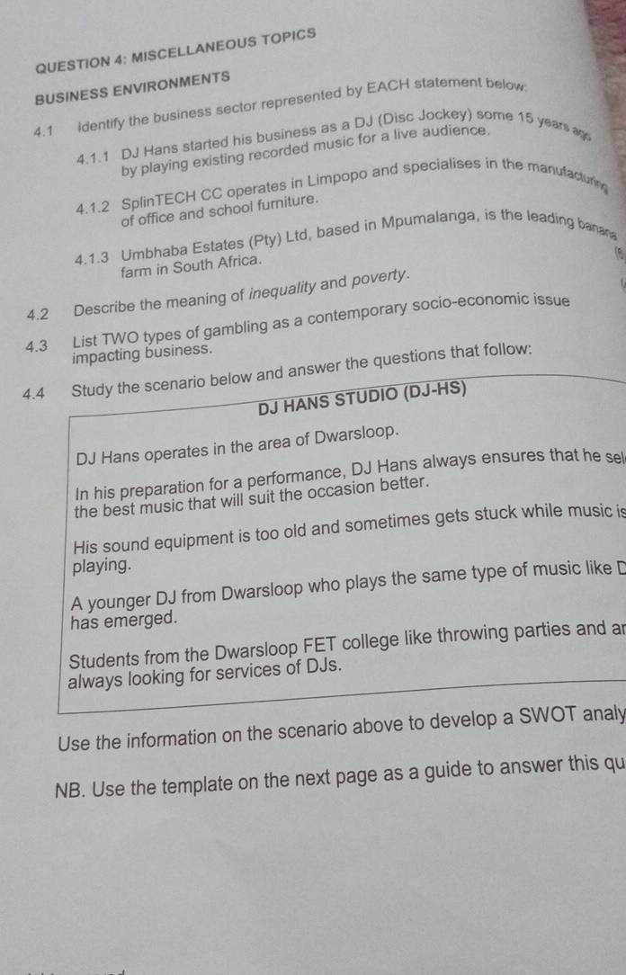 MISCELLANEOUS TOPICS
BUSINESS ENVIRONMENTS
4.1 Identify the business sector represented by EACH statement below
4.1.1 DJ Hans started his business as a DJ (Disc Jockey) some 15 years a
by playing existing recorded music for a live audience.
4.1.2 SplinTECH CC operates in Limpopo and specialises in the manufacturing
of office and school furniture.
4.1.3 Umbhaba Estates (Pty) Ltd, based in Mpumalanga, is the leading banana
farm in South Africa.
4.2 Describe the meaning of inequality and poverty.
4.3 List TWO types of gambling as a contemporary socio-economic issue
impacting business.
4.4 Study the scenario below and answer the questions that follow:
DJ HANS STUDIO (DJ-HS)
DJ Hans operates in the area of Dwarsloop.
In his preparation for a performance, DJ Hans always ensures that he se
the best music that will suit the occasion better.
His sound equipment is too old and sometimes gets stuck while music is
playing.
A younger DJ from Dwarsloop who plays the same type of music like D
has emerged.
Students from the Dwarsloop FET college like throwing parties and ar
always looking for services of DJs.
Use the information on the scenario above to develop a SWOT analy
NB. Use the template on the next page as a guide to answer this qu