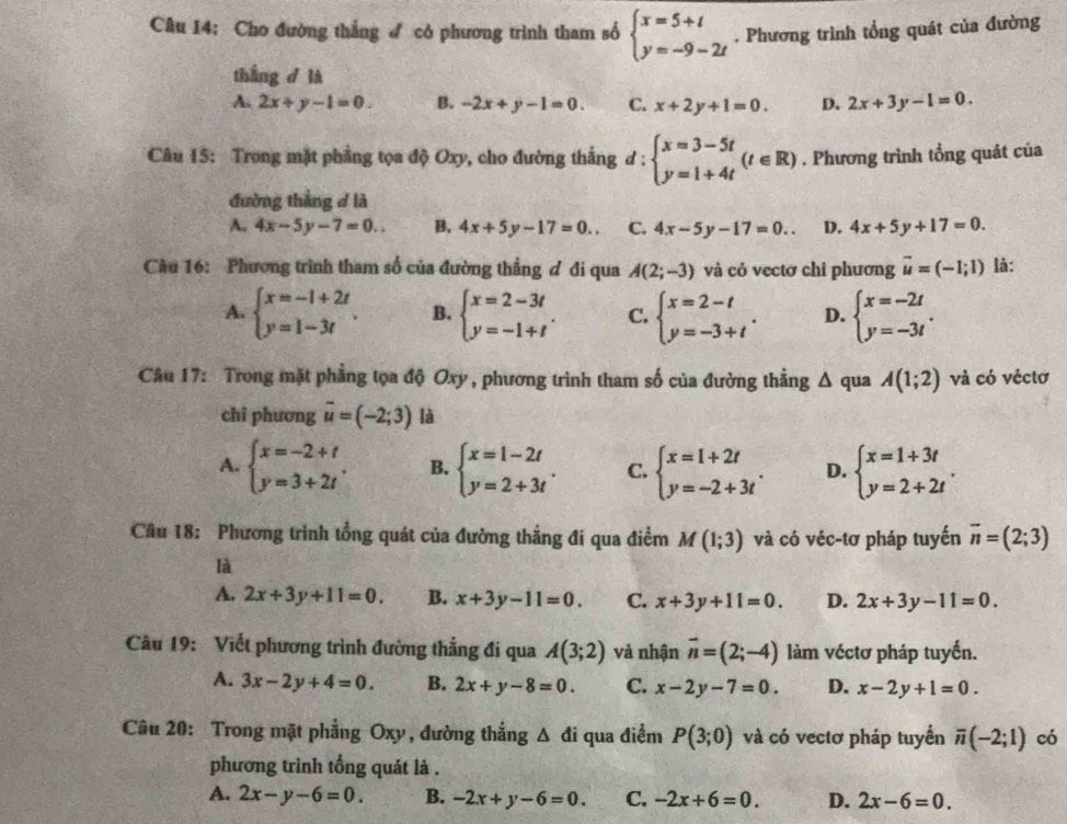 Cho đường thẳng  có phương trình tham số beginarrayl x=5+t y=-9-2tendarray.. Phương trình tổng quát của đường
tháng d là
A. 2x+y-1=0. B. -2x+y-1=0. C. x+2y+1=0. D. 2x+3y-1=0.
Câu 15: Trong mặt phẳng tọa độ Oxy, cho đường thắng d:beginarrayl x=3-5t y=1+4tendarray. (t∈ R). Phương trình tổng quát của
đường thắng đ là
A. 4x-5y-7=0.. B. 4x+5y-17=0.. C. 4x-5y-17=0.. D. 4x+5y+17=0.
Cầu 16: Phương trình tham số của đường thẳng đ đi qua A(2;-3) và cỏ vectơ chi phương vector u=(-1;1) là:
A. beginarrayl x=-1+2t y=1-3tendarray. . B. beginarrayl x=2-3t y=-1+tendarray. . C. beginarrayl x=2-t y=-3+tendarray. . D. beginarrayl x=-2t y=-3tendarray. .
Câu 17: Trong mặt phẳng tọa độ Oxy, phương trình tham số của đường thẳng Δ qua A(1;2) và có véctơ
chi phương vector u=(-2;3) là
A. beginarrayl x=-2+t y=3+2tendarray. . B. beginarrayl x=1-2t y=2+3tendarray. . C. beginarrayl x=1+2t y=-2+3tendarray. . D. beginarrayl x=1+3t y=2+2tendarray. .
Câu 18: Phương trình tổng quát của đường thẳng đi qua điểm M(1;3) và có véc-tơ pháp tuyến overline n=(2;3)
là
A. 2x+3y+11=0. B. x+3y-11=0. C. x+3y+11=0. D. 2x+3y-11=0.
Câu 19: Viết phương trình đường thẳng đi qua A(3;2) và nhận overline n=(2;-4) làm véctơ pháp tuyển.
A. 3x-2y+4=0. B. 2x+y-8=0. C. x-2y-7=0. D. x-2y+1=0.
Câu 20: Trong mặt phẳng Oxy, đường thẳng △ di qua điểm P(3;0) và có vectơ pháp tuyển overline n(-2;1) có
phương trình tổng quát là .
A. 2x-y-6=0. B. -2x+y-6=0. C. -2x+6=0. D. 2x-6=0.