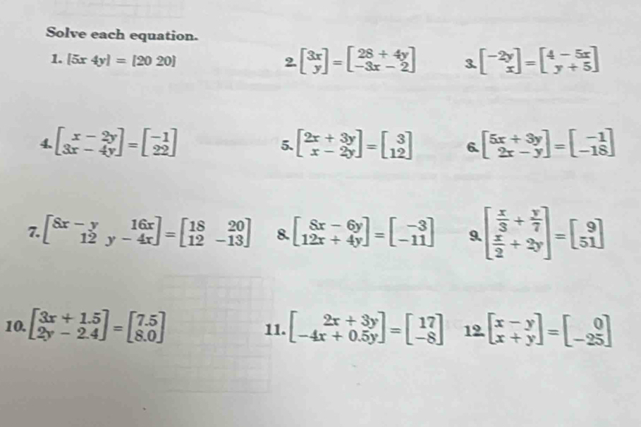 Solve each equation. 
1. [5x4y]=[2020] 2. beginbmatrix 3x yendbmatrix =beginbmatrix 28+4y -3x-2endbmatrix 3. beginbmatrix -2y xendbmatrix =beginbmatrix 4-5x y+5endbmatrix
4. beginbmatrix x-2y 3x-4yendbmatrix =beginbmatrix -1 22endbmatrix beginbmatrix 2x+3y x-2yendbmatrix =beginbmatrix 3 12endbmatrix 6. beginbmatrix 5x+3y 2x-yendbmatrix =beginbmatrix -1 -18endbmatrix
5. 
7. beginbmatrix 8x-y&16x 12&y-4xendbmatrix =beginbmatrix 18&20 12&-13endbmatrix 8. beginbmatrix 8x-6y 12x+4yendbmatrix =beginbmatrix -3 -11endbmatrix 9 beginbmatrix  x/3 + y/7   x/2 +2yendbmatrix =beginbmatrix 9 51endbmatrix
10. beginbmatrix 3x+1.5 2y-2.4endbmatrix =beginbmatrix 7.5 8.0endbmatrix 11. beginbmatrix 2x+3y -4x+0.5yendbmatrix =beginbmatrix 17 -8endbmatrix 12 beginbmatrix x-y x+yendbmatrix =beginbmatrix 0 -25endbmatrix