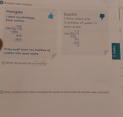 Analyze each solution.
Morgan Dustin
I used my strategy I think there are
from earlier. 12 bottles of water in
beginarrayr 102 256encloselongdiv 26,4.2 -256 hline 512 -512endarray 
each crate.
beginarrayr 1562beginarrayr 12 -25+endarray frac -256_-512 0endarray
They must load 102 bottles of
Water into each crate. N
What did Dustin do incorrectly?
6 How could Dustin have checked his work to know that his answer was incorrect?