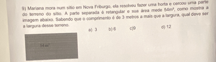 Mariana mora num sítio em Nova Friburgo, ela resolveu fazer uma horta e cercou uma parte
do terreno do sítio. A parte separada é retangular e sua área mede 54m^2 , como mostra a
imagem abaixo. Sabendo que o comprimento é de 3 metros a mais que a largura, qual deve ser
a largura desse terreno. d) 12
a) 3 b) 6 c) 9
54m^2