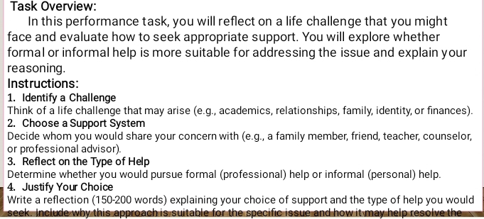 Task Overview: 
In this performance task, you will reflect on a life challenge that you might 
face and evaluate how to seek appropriate support. You will explore whether 
formal or informal help is more suitable for addressing the issue and explain your 
reasoning. 
Instructions: 
1. Identify a Challenge 
Think of a life challenge that may arise (e.g., academics, relationships, family, identity, or finances). 
2. Choose a Support System 
Decide whom you would share your concern with (e.g., a family member, friend, teacher, counselor, 
or professional advisor). 
3. Reflect on the Type of Help 
Determine whether you would pursue formal (professional) help or informal (personal) help. 
4. Justify Your Choice 
Write a reflection (150-200 words) explaining your choice of support and the type of help you would 
seek. Include why this approach is suitable for the specific issue and how it may help resolve the