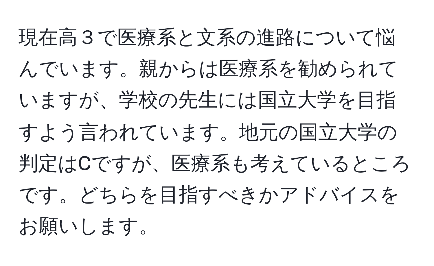 現在高３で医療系と文系の進路について悩んでいます。親からは医療系を勧められていますが、学校の先生には国立大学を目指すよう言われています。地元の国立大学の判定はCですが、医療系も考えているところです。どちらを目指すべきかアドバイスをお願いします。