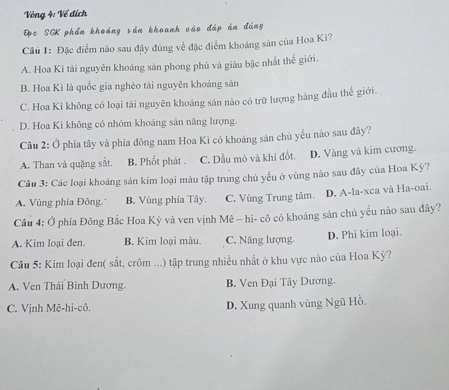 Vòng 4: Về đích
Đọc SGK phần khoáng sản khoanh vào đáp án đúng
Câu 1: Đặc điểm nào sau đậy đúng về đặc điểm khoáng sản của Hoa Kì?
A. Hoa Kì tài nguyên khoáng sản phong phú và giàu bậc nhất thế giới.
B. Hoa Kì là quốc gia nghèo tài nguyên khoáng sản
C. Hoa Kì không có loại tài nguyên khoáng sản nào có trữ lượng hàng đầu thế giới.
D. Hoa Kì không có nhóm khoáng sản năng lượng.
Câu 2: Ở phía tây và phía đông nam Hoa Kì có khoáng sản chủ yếu nào sau đây?
A. Than và quặng sắt. B. Phốt phát . C. Dầu mỏ và khí đốt. D. Vàng và kim cương.
Câu 3: Các loại khoáng sản kim loại màu tập trung chủ yếu ở vùng nào sau đây của Hoa Kỳ?
A. Vùng phía Đông. B. Vùng phía Tây. C. Vùng Trung tâm. D. A-la-xca và Ha-oai.
Câu 4: Ở phía Đông Bắc Hoa Kỳ và ven vịnh Mê - hi- cô có khoáng sản chủ yếu nào sau đây?
A. Kim loại đen. B. Kim loại màu. C. Năng lượng. D. Phi kim loại.
Câu 5: Kim loại đen( sắt, crôm ...) tập trung nhiều nhất ở khu vực nào của Hoa Kỳ?
A. Ven Thái Bình Dương. B. Ven Đại Tây Dương.
C. Vịnh Mê-hi-cô.
D. Xung quanh vùng Ngũ Hồ.