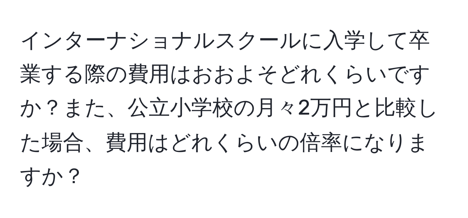 インターナショナルスクールに入学して卒業する際の費用はおおよそどれくらいですか？また、公立小学校の月々2万円と比較した場合、費用はどれくらいの倍率になりますか？