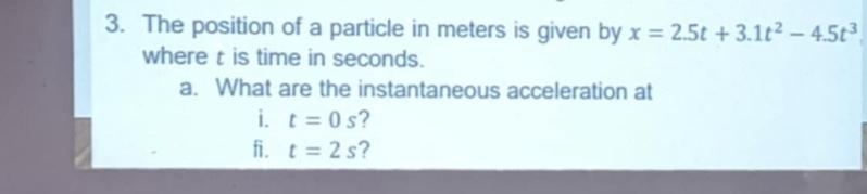 The position of a particle in meters is given by x=2.5t+3.1t^2-4.5t^3
where t is time in seconds. 
a. What are the instantaneous acceleration at 
i. t=0s ? 
fi. t=2s ?