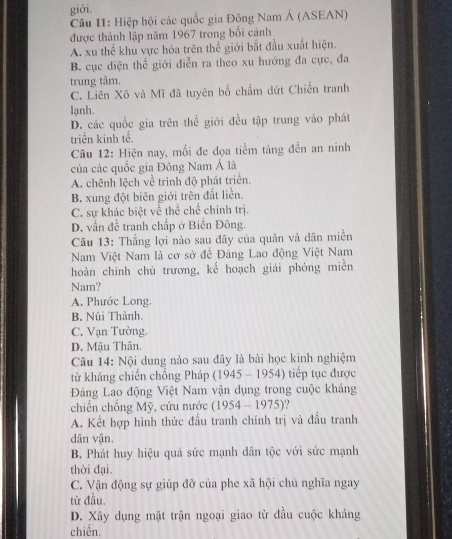 giới.
Câu 11: Hiệp hội các quốc gia Đông Nam Á (ASEAN)
được thành lập năm 1967 trong bối cảnh
A. xu thế khu vực hóa trên thế giới bắt đầu xuất hiện.
B. cục diện thể giới diễn ra theo xu hướng đa cực, đa
trung tâm.
C. Liên Xô và Mĩ đã tuyên bố chấm dứt Chiến tranh
lạnh.
D. các quốc gia trên thế giới đều tập trung vào phát
triển kinh tế.
Câu 12: Hiện nay, mối đe dọa tiềm tàng đến an ninh
của các quốc gia Đông Nam Á là
A. chênh lệch về trình độ phát triển.
B. xung đột biên giới trên đất liền.
C. sự khác biệt về thể chế chính trị.
D. vấn đề tranh chấp ở Biền Đông.
Câu 13: Thắng lợi nào sau đây của quân và dân miền
Nam Việt Nam là cơ sở đề Đảng Lao động Việt Nam
hoàn chinh chủ trương, kế hoạch giải phóng miền
Nam?
A. Phước Long.
B. Núi Thành.
C. Vạn Tường.
D. Mậu Thân.
Câu 14: Nội dung nào sau đây là bài học kinh nghiệm
từ kháng chiến chống Pháp (1945 - 1954) tiếp tục được
Đảng Lao động Việt Nam vận dụng trong cuộc kháng
chiến chống Mỹ, cứu nước : ( 1954- 10 75)?
A. Kết hợp hình thức đấu tranh chính trị và đấu tranh
dân vận.
B. Phát huy hiệu quả sức mạnh dân tộc với sức mạnh
thời đại.
C. Vận động sự giúp đỡ của phe xã hội chủ nghĩa ngay
từ đầu.
D. Xây dụng mặt trận ngoại giao từ đầu cuộc kháng
chiến.