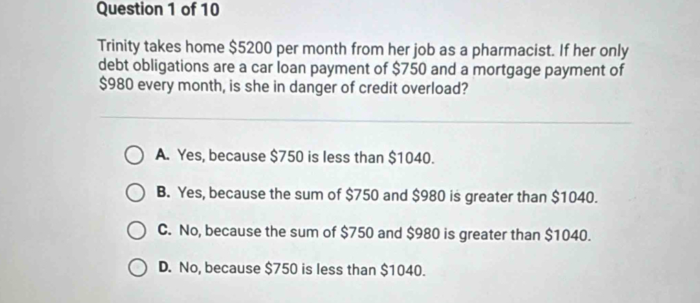 Trinity takes home $5200 per month from her job as a pharmacist. If her only
debt obligations are a car loan payment of $750 and a mortgage payment of
$980 every month, is she in danger of credit overload?
A. Yes, because $750 is less than $1040.
B. Yes, because the sum of $750 and $980 is greater than $1040.
C. No, because the sum of $750 and $980 is greater than $1040.
D. No, because $750 is less than $1040.