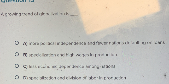 A growing trend of globalization is _.
A) more political independence and fewer nations defaulting on loans
B) specialization and high wages in production
C) less economic dependence among nations
D) specialization and division of labor in production