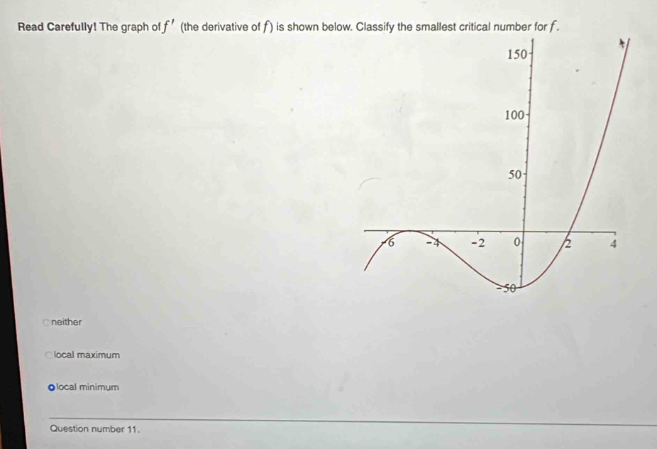 Read Carefully! The graph o f' (the derivative of f) is shown below. Classify the smallest critical number for f.
neither
local maximum
●local minimum
Question number 11.