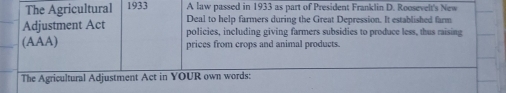 The Agricultural 1933 A law passed in 1933 as part of President Franklin D. Roosevelt's New 
Deal to help farmers during the Great Depression. It established farm 
Adjustment Act policies, including giving farmers subsidies to produce less, thus raising 
(AAA) prices from crops and animal products. 
The Agricultural Adjustment Act in YOUR own words: