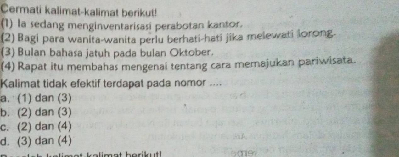 Cermati kalimat-kalimat berikut!
(1) la sedang menginventarisasi perabotan kantor.
(2) Bagi para wanita-wanita perlu berhati-hati jika melewati lorong.
(3) Bulan bahasa jatuh pada bulan Oktober.
(4)Rapat itu membahas mengenai tentang cara memajukan pariwisata.
Kalimat tidak efektif terdapat pada nomor ...
a. (1) dan (3)
b. (2) dan (3)
c. (2) dan (4)
d. (3) dan (4)