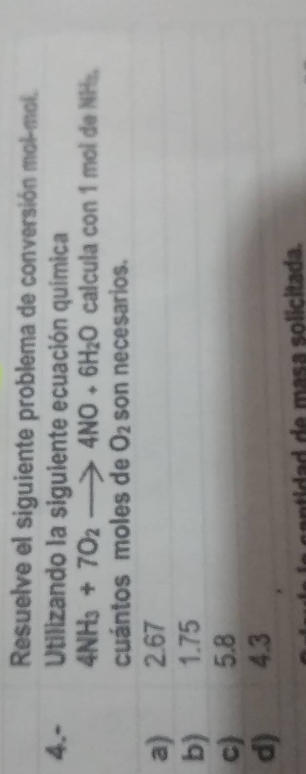 Resuelve el siguiente problema de conversión mol-mol.
4.- Utilizando la siguiente ecuación química
4NH_3+7O_2to 4NO+6H_2O calcula con 1 mol de NH.
cuántos moles de O_2 son necesarios.
a) 2.67
b)
1.75
c) 5.8
d) 4.3
santidad de masa solicitada.