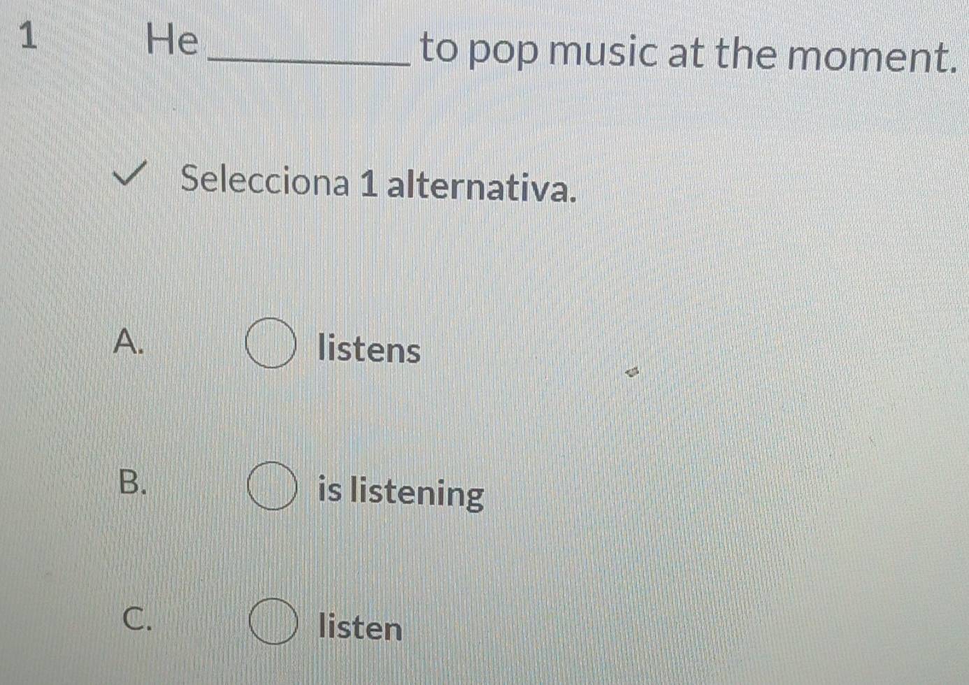 He
_to pop music at the moment.
Selecciona 1 alternativa.
A. listens
B. is listening
C.
listen