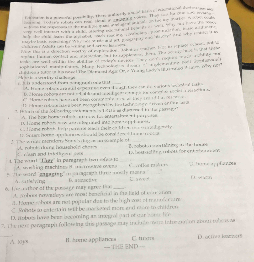 Education is a powerful possibility. There is already a solid basis of educational devices that aid
learning. Today's robots can read aloud in engaging voices. They can be cute and lovable 
witness the responses to the multiple quasi intelligent animals on the toy market. A robot could
very well interact with a child, offering educational benefits as well. Why not have the robot
help the child learn the alphabet, teach reading, vocabulary, pronunciation, basic arithmetic,
maybe basic reasoning? Why not music and art, geography and history? And why restrict it to
children? Adults can be willing and active learners.
Now this is a direction worthy of exploration: Robot as teacher. Not to replace school, not to
replace human contact and interaction, but to supplement them. The beauty here is that these
tasks are well within the abilities of today's devices. They don't require much mobility nor
sophisticated manipulators. Many technologists dream of implementing Neil Stephenson's
children's tutor in his novel The Diamond Age: Or, a Young Lady's Illustrated Primer. Why not?
Here is a worthy challenge.
1. It is understood from paragraph one that _.
A. Home robots are still expensive even though they can do various technical tasks.
B. Home robots are not reliable and intelligent enough for complex social interactions.
C. Home robots have not been commonly used as they are still in research.
D. Home robots have been recognized by the technology-driven enthusiasts.
2. Which of the following statements is TRUE as discussed in the passage?
A. The best home robots are now for entertainment purposes.
B. Home robots now are integrated into home appliances.
C. Home robots help parents teach their children more intelligently.
D. Smart home appliances should be considered home robots.
3. The writer mentions Sony's dog as an example of _.
A. robots doing household chores B. robots entertaining in the house
C. clean and intelligent pets D. best-selling robots for entertainment
4. The word ''They'' in paragraph two refers to _.
A. washing machines B. microwave ovens C. coffee makers D. home appliances
5. The word ''engaging'' in paragraph three mostly means “_ "
A. satisfying B. attractive C. sweet D. warm
6. The author of the passage may agree that_ .
A. Robots nowadays are most beneficial in the field of education
B. Home robots are not popular due to the high cost of manufacture
C. Robots to entertain will be marketed more and more to children
D. Robots have been becoming an integral part of our home life
7. The next paragraph following this passage may include more information about robots as
.
_A. toys B. home appliances C. tutors D. active learners
--- THE END ---
