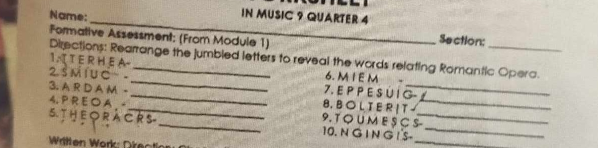 IN MUSIC 9 QUARTER 4 
Name: __Section: 
Formative Assessment: (From Module 1) 
Directions: Rearrange the jumbled letters to reveal the words relating Romantic Opera. 
1. T E R H E A- _6. MI E M 
2. Š M Í U C ~ -__ 7. E P P E S Ú I G- 
3. A R D A M -_ 8. B O L T E R | T -_ 
4. P R E O A . - 9. T O U M E S C S- 
S. TH E ORA C R S _10. N G I N G I'S-__ 
Written Work: Dire 
_