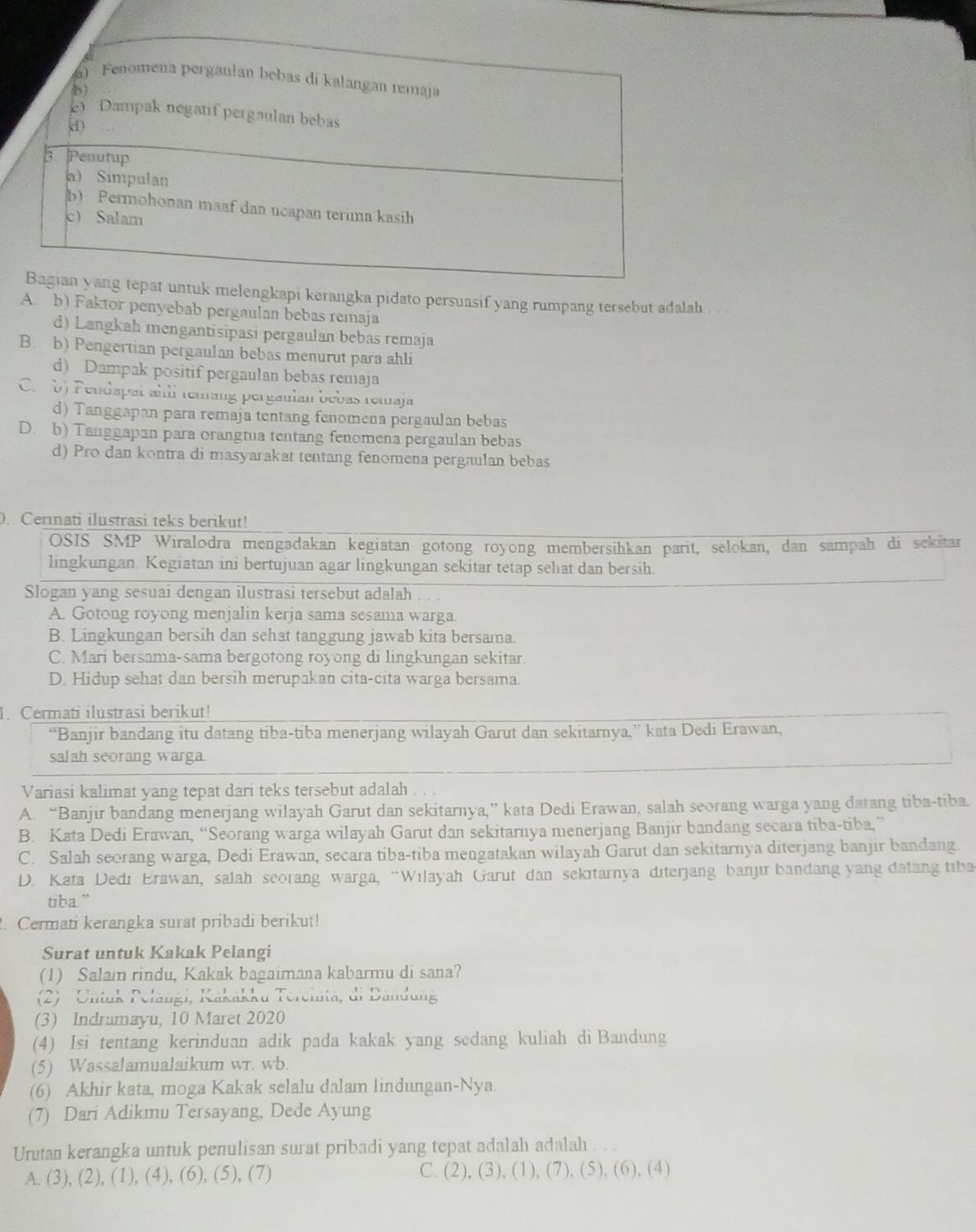 engkapi kerangka pidato persuasif yang rumpang tersebut adalah . . .
A. b) Faktor penyebab pergaulan bebas remaja
d) Langkah mengantisipasi pergaulan bebas remaja
B. b) Pengertian pergaulan bebas menurut para ahli
d) Dampak positif pergaulan bebas remaja
C.  b) Peudapat ahll tenang perganlan bebas remaja
d) Tanggapan para remaja tentang fenomena pergaulan bebas
D. b) Tanggapan para orangtua tentang fenomena pergaulan bebas
d) Pro dan kontra di masyarakat tentang fenomena pergaulan bebas
0. Cennati ilustrasi teks berikut!
OSIS SMP Wiralodra mengadakan kegiatan gotong royong membersihkan parit, selokan, dan sampah di sekitar
lingkungan. Kegiatan ini bertujuan agar lingkungan sekitar tetap sehat dan bersih.
Slogan yang sesuai dengan ilustrasi tersebut adalah .  .
A. Gotong royong menjalin kerja sama sesama warga.
B. Lingkungan bersih dan sehat tanggung jawab kita bersama
C. Mari bersama-sama bergotong royong di lingkungan sekitar
D. Hidup sehat dan bersih merupakan cita-cita warga bersama.
1. Cermati ilustrasi berikut!
“Banjir bandang itu datang tiba-tiba menerjang wilayah Garut dan sekitarnya.” kata Dedi Erawan,
salah seorang warga.
Variasi kalimat yang tepat dari teks tersebut adalah
A. “Banjir bandang menerjang wilayah Garut dan sekitarnya,” kata Dedi Erawan, salah seorang warga yang datang tiba-tiba.
B. Kata Dedi Erawan, “Seorang warga wilayah Garut dan sekitarnya menerjang Banjir bandang secara tiba-tiba,”
C. Salah seorang warga, Dedi Erawan, secara tiba-tiba mengatakan wilayah Garut dan sekitarnya diterjang banjir bandang.
D. Kata Dedı Erawan, salah seorang warga, “Wilayah Garut dan sekıtarnya diterjang banjır bandang yang datang tiba
tiba.”
. Cermati kerangka surat pribadi berikut!
Surat untuk Kakak Pelangi
(1) Salam rindu, Kakak bagaimana kabarmu di sana?
(2) Untuk Pelängi, Kakakku Tercinta, di Dandung
(3) Indramayu, 10 Maret 2020
(4) Isi tentang kerinduan adik pada kakak yang sedang kuliah di Bandung
(5) Wassalamualaikum wr. wb.
(6) Akhir kata, moga Kakak selalu dalam lindungan-Nya.
(7) Dari Adikmu Tersayang, Dede Ayung
Urutan kerangka untuk penulisan surat pribadi yang tepat adalah adalah
A. (3), (2), (1), (4), (6), (5), (7) C. (2), (3), (1), (7), (5), (6), (4)