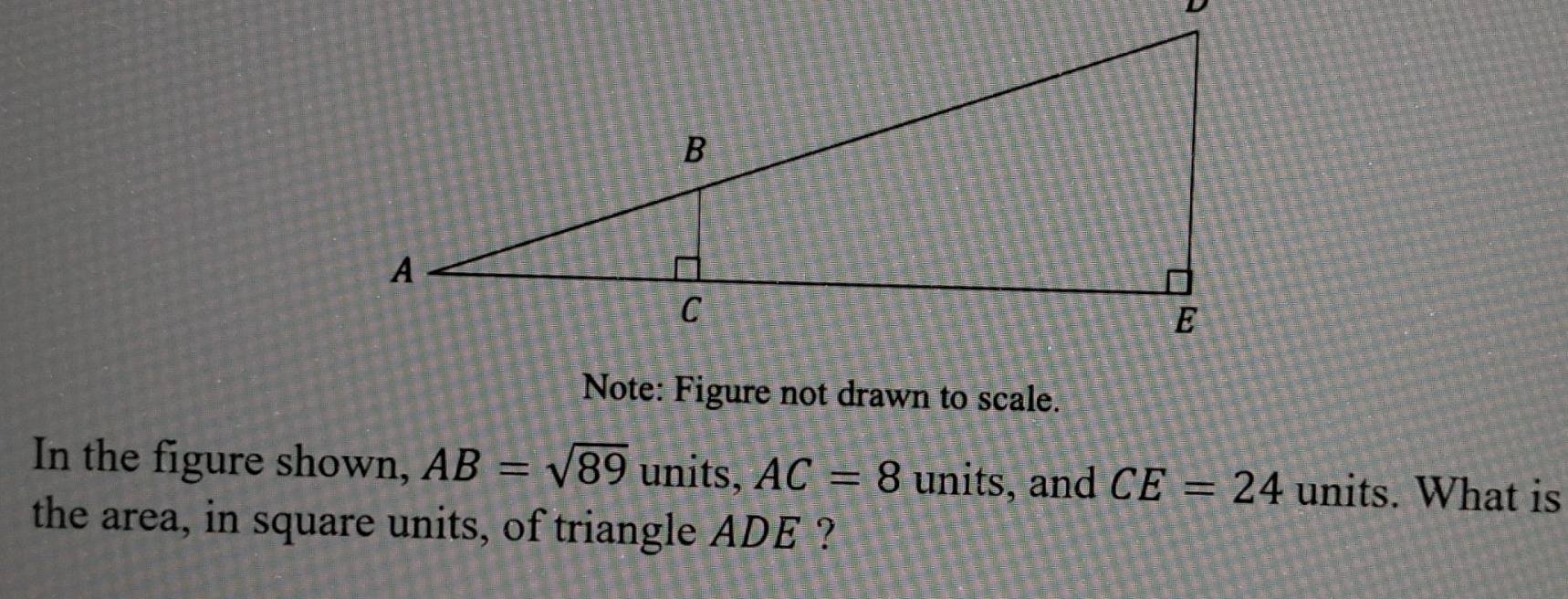 Note: Figure not drawn to scale. 
In the figure shown, AB=sqrt(89) units, AC=8 units, and CE=24 units. What is 
the area, in square units, of triangle ADE ?