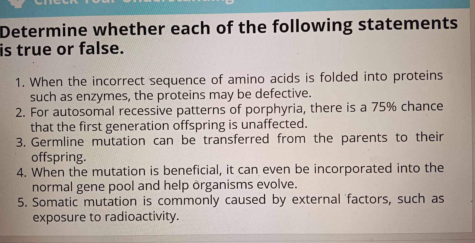 Determine whether each of the following statements 
is true or false. 
1. When the incorrect sequence of amino acids is folded into proteins 
such as enzymes, the proteins may be defective. 
2. For autosomal recessive patterns of porphyria, there is a 75% chance 
that the first generation offspring is unaffected. 
3. Germline mutation can be transferred from the parents to their 
offspring. 
4. When the mutation is beneficial, it can even be incorporated into the 
normal gene pool and help organisms evolve. 
5. Somatic mutation is commonly caused by external factors, such as 
exposure to radioactivity.