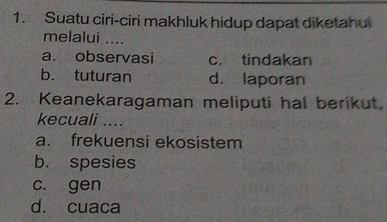 Suatu ciri-ciri makhluk hidup dapat diketahui
melalui ....
a. observasi c. tindakan
b. tuturan d. laporan
2. Keanekaragaman meliputi hal berikut,
kecuali ....
a. frekuensi ekosistem
b. spesies
c. gen
d. cuaca