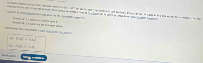 un dado comión es un cubo con los números del 1 al 6 en cada lado (representado con puntos). Imaginar que el dado se tira dos veces en sucesión y que los 
vaeres de las des veces se suman. Esta suma se anota como el resultado de la única prueba de un experimento aleatorio. 
Calovlar la probabilidad de cada uno de los siguientes excntos: 
Evento : La suma es mayor que 6. 
Eventa B: La suma es un númera impac. 
Redordear las respuestas a dos pessiones decimales 
(4) P(t)=0.42
() P(R)=0.25
Dgiicacón Voldy a verificar