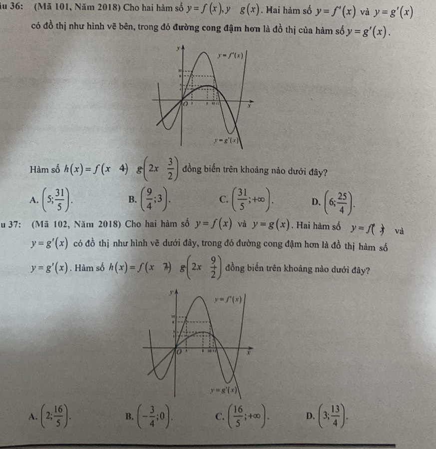 ău 36: (Mã 101, Năm 2018) Cho hai hàm số y=f(x) , y g(x). Hai hàm số y=f'(x) và y=g'(x)
có đồ thị như hình vẽ bên, trong đó đường cong đậm hơn là dhat o thị của hàm số y=g'(x).
Hàm số h(x)=f(x 4) g(2x 3/2 ) đồng biến trên khoảng nào dưới đây?
A. (5; 31/5 ). ( 9/4 ;3). C. ( 31/5 ;+∈fty ). D. (6; 25/4 ).
B.
ău 37: (Mã 102, Năm 2018) Cho hai hàm số y=f(x) và y=g(x). Hai hàm số y=f(x) và
y=g'(x) có đồ thị như hình vẽ dưới đây, trong đó đường cong đậm hơn là đồ thị hàm số
y=g'(x). Hàm số h(x)=f(x g(2x 9/2 ) đồng biến trên khoảng nào dưới đây?
A. (2; 16/5 ). (- 3/4 ;0). C. ( 16/5 ;+∈fty ). D. (3; 13/4 ).
B.