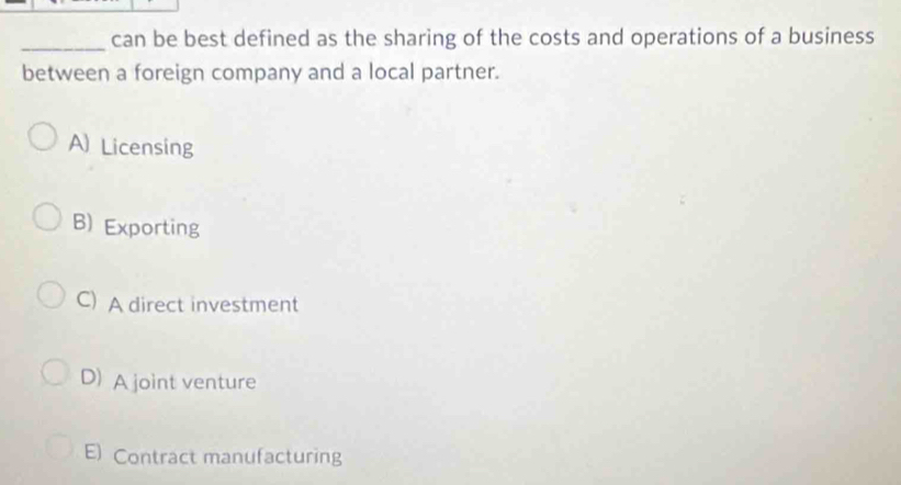 can be best defined as the sharing of the costs and operations of a business
between a foreign company and a local partner.
A) Licensing
B) Exporting
C) A direct investment
D) A joint venture
E) Contract manufacturing