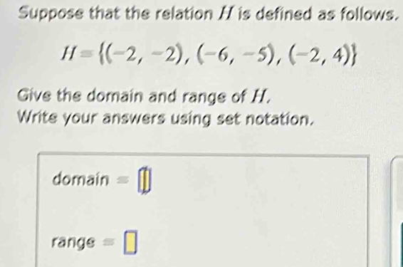 Suppose that the relation H is defined as follows.
H= (-2,-2),(-6,-5),(-2,4)
Give the domain and range of H. 
Write your answers using set notation. 
domain =□ 
rangs =□