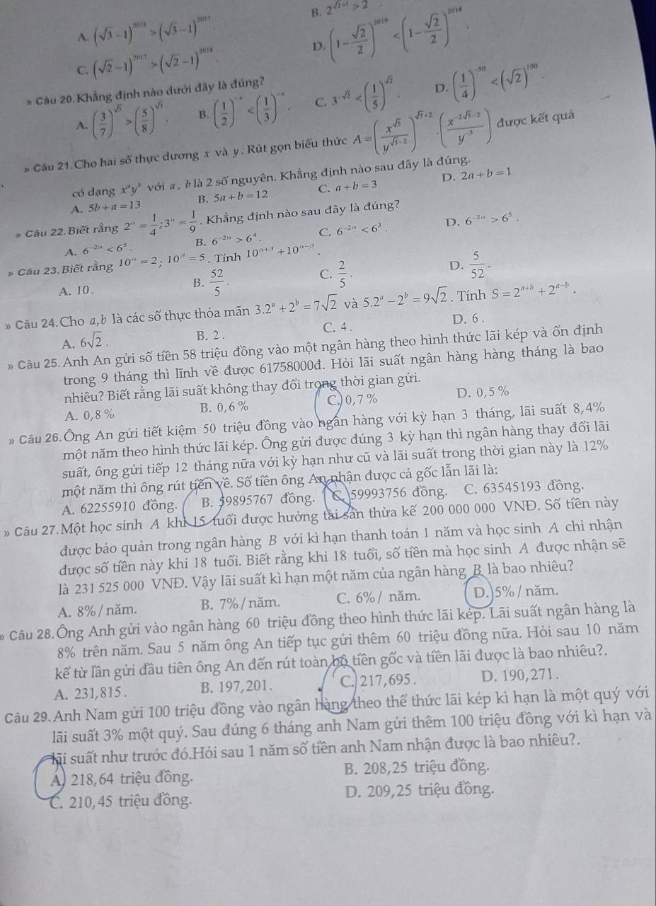 A. (sqrt(3)-1)^2018>(sqrt(3)-1)^2017
B. (1- sqrt(2)/2 )^2019 2^(sqrt(2)+1)>2
C. (sqrt(2)-1)^2017>(sqrt(2)-1)^2018.
D.
* Cầu 20. Khẳng định nào dưới đây là đúng?
D.
A. ( 3/7 )^sqrt(5)>( 5/8 )^sqrt(1). B. ( 1/2 )^-x C. 3^(-sqrt(2)) ( 1/4 )^-50
# Câu 21.Cho hai số thực dương x và y. Rút gọn biểu thức A=( x^(sqrt(5))/y^(sqrt(5)-2) )^sqrt(5)+2· ( (x^(-2sqrt(5)-2))/y^(-3) ) được kết quá
D. 2a+b=1
có dạng x^ay^b với a , b là 2 số nguyên. Khẳng định nào sau đây là đúng.
A. 5b+a=13 B. 5a+b=12 C. a+b=3
* Câu 22.Biết rằng 2^n= 1/4 ;3^n= 1/9 . Khẳng định nào sau đây là đúng?
D.
A. 6^(-2n)<6^5 B. 6^(-2n)>6^4. C. 6^(-2a)<6^3. 6^(-2n)>6^5.
* Cầu 23. Biết rằng 10^n=2;10^n=5. Tính 10^(alpha +beta)+10^(alpha -beta)
D.
C.
A. 10 . B.  52/5 .  2/5 .  5/52 .
# Câu 24.Cho a,b là các số thực thỏa mãn 3.2^a+2^b=7sqrt(2) và 5.2^a-2^b=9sqrt(2). Tính S=2^(a+b)+2^(a-b).
A. 6sqrt(2).
B. 2 . C. 4 . D. 6 .
Câu 25. Anh An gửi số tiền 58 triệu đồng vào một ngân hàng theo hình thức lãi kép và ổn định
trong 9 tháng thì lĩnh về được 61758000đ. Hỏi lãi suất ngân hàng hàng tháng là bao
nhiêu? Biết rằng lãi suất không thay đổi trong thời gian gửi.
A. 0,8 % B. 0, 6 % C,)0,7% D. 0,5 %
* Câu 26.Ông An gửi tiết kiệm 50 triệu đồng vào ngấn hàng với kỳ hạn 3 tháng, lãi suất 8,4%
một năm theo hình thức lãi kép. Ông gửi được đúng 3 kỳ hạn thì ngân hàng thay đổi lãi
suất, ông gửi tiếp 12 tháng nữa với kỳ hạn như cũ và lãi suất trong thời gian này là 12%
một năm thì ông rút tiên về. Số tiền ông An nhận được cả gốc lẫn lãi là:
A. 62255910 đồng. B. 59895767 đồng.  C59993756 đồng. C. 63545193 đồng.
# Câu 27.Một học sinh A khi 15 tuổi được hưởng tài sản thừa kế 200 000 000 VNĐ. Số tiền này
được bảo quản trong ngân hàng B với kì hạn thanh toán 1 năm và học sinh A chỉ nhận
được số tiền này khi 18 tuổi. Biết rằng khi 18 tuổi, số tiền mà học sinh A được nhận sẽ
là 231 525 000 VNĐ. Vậy lãi suất kì hạn một năm của ngân hàng B là bao nhiêu?
A. 8% / năm. B. 7% / năm. C. 6% / năm. D.)5% / năm.
Câu 28.Ông Anh gửi vào ngân hàng 60 triệu đồng theo hình thức lãi kép. Lãi suất ngân hàng là
8% trên năm. Sau 5 năm ông An tiếp tục gửi thêm 60 triệu đồng nữa. Hỏi sau 10 năm
kể từ lần gửi đầu tiên ông An đến rút toàn bộ tiền gốc và tiền lãi được là bao nhiêu?.
A. 231,815 . B. 197,201. C.  217, 695 . D. 190,271.
Câu 29. Anh Nam gửi 100 triệu đồng vào ngân hàng theo thể thức lãi kép kì hạn là một quý với
lãi suất 3% một quý. Sau đúng 6 tháng anh Nam gửi thêm 100 triệu đồng với kì hạn và
sãi suất như trước đó.Hỏi sau 1 năm số tiền anh Nam nhận được là bao nhiêu?.
B. 208,25 triệu đồng.
A. 218,64 triệu đồng.
C. 210, 45 triệu đồng. D. 209,25 triệu đồng.