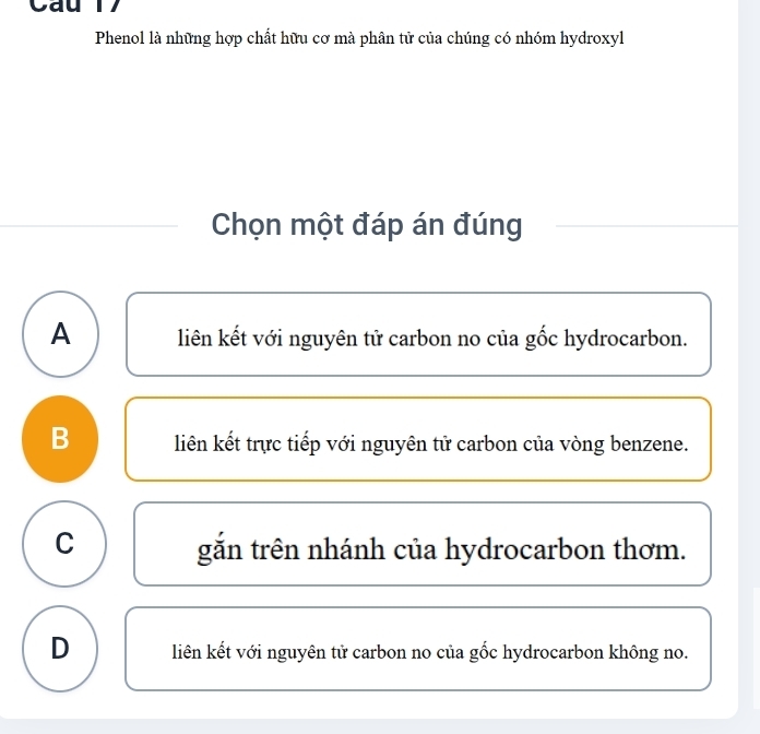 Cau 1 7
Phenol là những hợp chất hữu cơ mà phân tử của chúng có nhóm hydroxyl
Chọn một đáp án đúng
A liên kết với nguyên tử carbon no của gốc hydrocarbon.
B liên kết trực tiếp với nguyên tử carbon của vòng benzene.
C gắn trên nhánh của hydrocarbon thơm.
D liên kết với nguyên tử carbon no của gốc hydrocarbon không no.