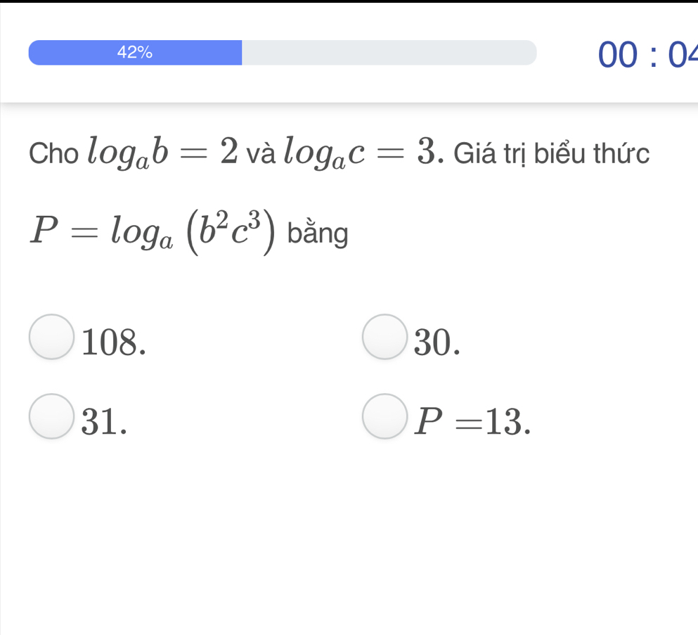 42%
00:04 
Cho log _ab=2 và log _ac=3. Giá trị biểu thức
P=log _a(b^2c^3) bằng
108. 30.
31. P=13.