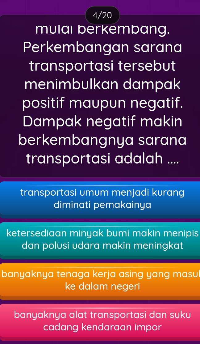 4/20
mulal berkembang.
Perkembangan sarana
transportasi tersebut
menimbulkan dampak
positif maupun negatif.
Dampak negatif makin
berkembangnya sarana
transportasi adalah ....
transportasi umum menjadi kurang
diminati pemakainya
ketersediaan minyak bumi makin menipis
dan polusi udara makin meningkat
banyaknya tenaga kerja asing yang masul
ke dalam negeri
banyaknya alat transportasi dan suku
cadang kendaraan impor