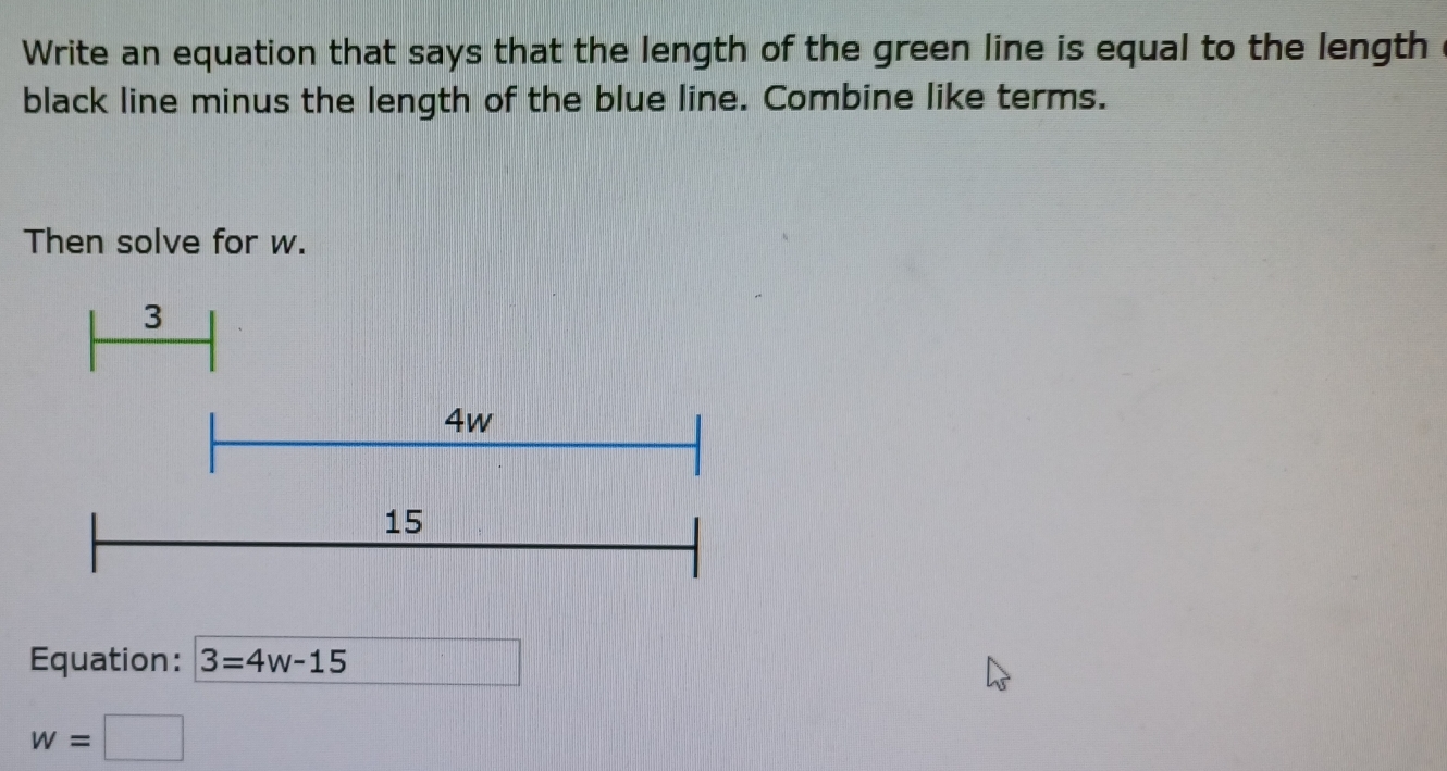 Write an equation that says that the length of the green line is equal to the length c 
black line minus the length of the blue line. Combine like terms. 
Then solve for w.
3
Equation: 3=4w-15
13,-8)
w=□ □ 