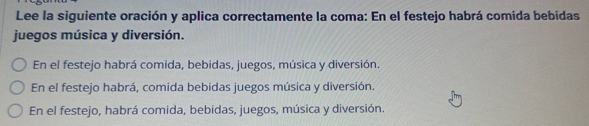 Lee la siguiente oración y aplica correctamente la coma: En el festejo habrá comida bebidas
juegos música y diversión.
En el festejo habrá comida, bebidas, juegos, música y diversión.
En el festejo habrá, comida bebidas juegos música y diversión.
En el festejo, habrá comida, bebidas, juegos, música y diversión.