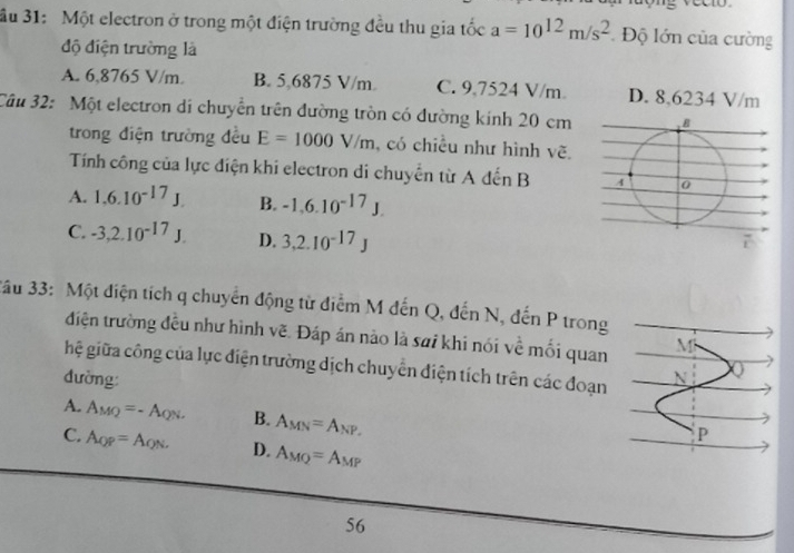 ầu 31: Một electron ở trong một điện trường đều thu gia tốc a=10^(12)m/s^2 Độ lớn của cường
độ điện trường là
A. 6,8765 V/m. B. 5,6875 V/m. C. 9.7524 V/m. D. 8,6234 V/m
Câu 32: Một electron di chuyển trên đường tròn có đường kinh 20 cm
trong điện trường đều E=1000V/m , có chiều như hình vẽ.
Tính công của lực điện khi electron di chuyển từ A đến B
A. 1.6.10^(-17)J. B. -1.6.10^(-17)J.
C. -3, 2.10^(-17)J. D. 3, 2.10^(-17)J
3ầu 33: Một điện tích q chuyển động từ điểm M đến Q, đến N, đến P trong
điện trường đều như hình vẽ. Đáp án nào là sai khi nói về mối quan M
hệ giữa công của lực điện trường dịch chuyển điện tích trên các đoạn
đường:
A. A_MQ=-A_QN. B. A_MN=A_NP,
P
C. A_QP=A_QN. D. A_MQ=A_MP
56