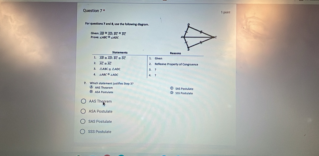 For questions 7 and 8, use the following diagram. 
Given: overline AB≌ overline AD;overline BC≌ overline DC
Prove: ∠ ABC≌ ∠ ADC
7. Which statement justifies Step 3 SAS Postulate
Ⓐ AAS Theorem
⑪ ASA Postulate SSS Postulate
AAS Theorem
ASA Postulate
SAS Postulate
SSS Postulate