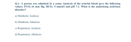 1- A person was admitted in a coma. Analysis of the arterial blood gave the following
values: PCO_2 16 mm Hg, HCO_3 5 mmol/l and pH 7.1. What is the underlying acid-base
disorder?
a) Metabolic Acidosis
b) Metabolic Alkalosis
c) Respiratory Acidosis
d) Respiratory Alkalosis